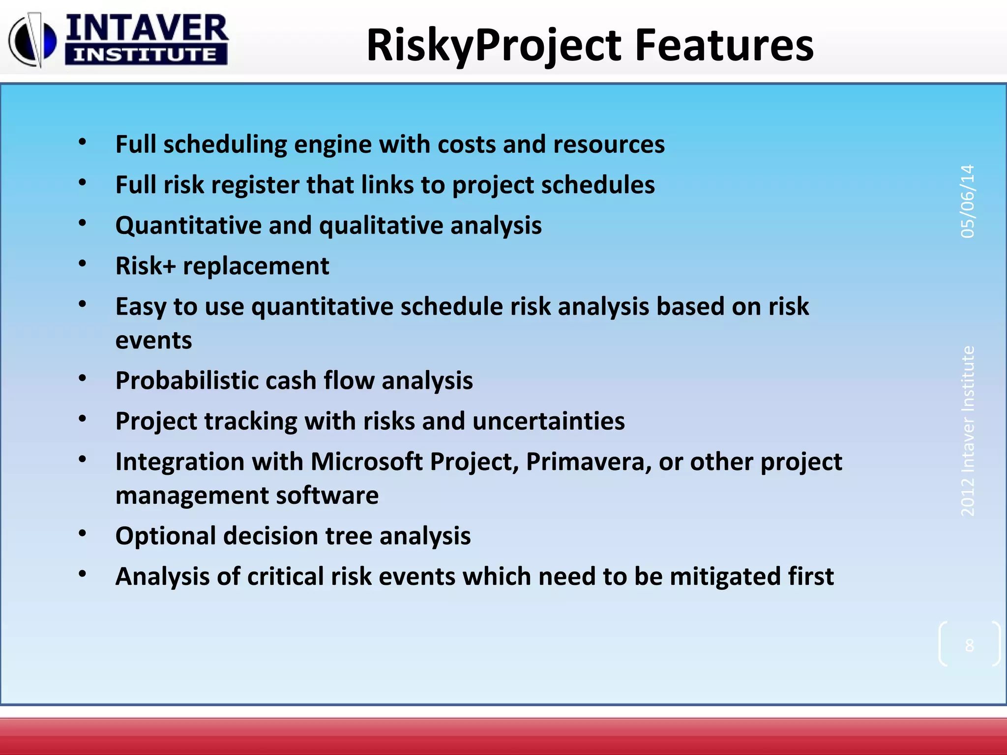 RiskyProject Features
• Full scheduling engine with costs and resources
• Full risk register that links to project schedules
• Quantitative and qualitative analysis
• Risk+ replacement
• Easy to use quantitative schedule risk analysis based on risk
events
• Probabilistic cash flow analysis
• Project tracking with risks and uncertainties
• Integration with Microsoft Project, Primavera, or other project
management software
• Optional decision tree analysis
• Analysis of critical risk events which need to be mitigated first
2012IntaverInstitute05/06/14
8
 