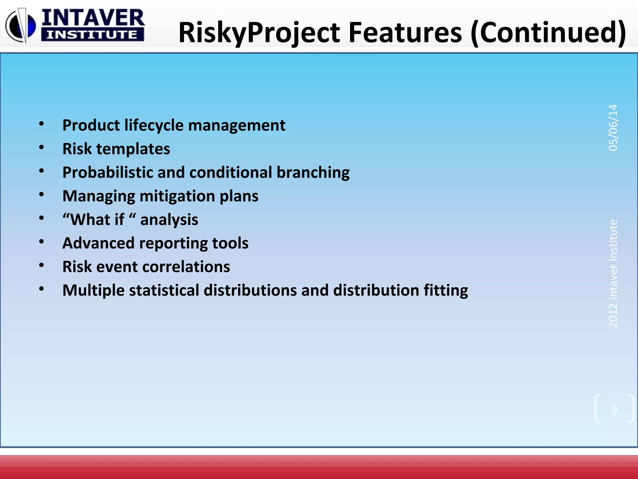 RiskyProject Features (Continued)
• Product lifecycle management
• Risk templates
• Probabilistic and conditional branching
• Managing mitigation plans
• “What if “ analysis
• Advanced reporting tools
• Risk event correlations
• Multiple statistical distributions and distribution fitting
2012IntaverInstitute05/06/14
9
 