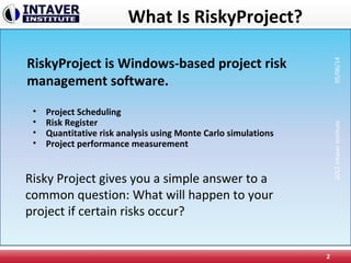 What Is RiskyProject?
• Project Scheduling
• Risk Register
• Quantitative risk analysis using Monte Carlo simulations
• Project performance measurement
2
RiskyProject is Windows-based project risk
management software.
Risky Project gives you a simple answer to a
common question: What will happen to your
project if certain risks occur?
2012IntaverInstitute05/06/14
 