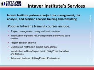 Intaver Institute’s Services
Intaver Institute performs project risk management, risk
analysis, and decision analysis training and consulting
Popular Intaver’s training courses include:
• Project management: theory and best practices
• Introduction to project risk management: theory and case
studies
• Project decision analysis
• Quantitative methods in project management
• Introduction to RiskyProject: basic RiskyProject workflow
and features
• Advanced features of RiskyProject Professional
39
2012IntaverInstitute05/06/14
 