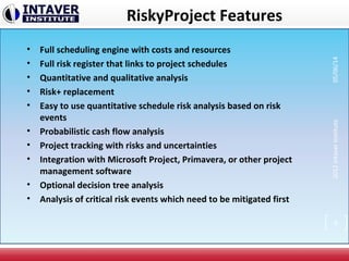RiskyProject Features
• Full scheduling engine with costs and resources
• Full risk register that links to project schedules
• Quantitative and qualitative analysis
• Risk+ replacement
• Easy to use quantitative schedule risk analysis based on risk
events
• Probabilistic cash flow analysis
• Project tracking with risks and uncertainties
• Integration with Microsoft Project, Primavera, or other project
management software
• Optional decision tree analysis
• Analysis of critical risk events which need to be mitigated first
2012IntaverInstitute05/06/14
8
 