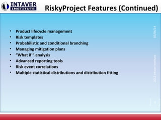 RiskyProject Features (Continued)
• Product lifecycle management
• Risk templates
• Probabilistic and conditional branching
• Managing mitigation plans
• “What if “ analysis
• Advanced reporting tools
• Risk event correlations
• Multiple statistical distributions and distribution fitting
2012IntaverInstitute05/06/14
9
 