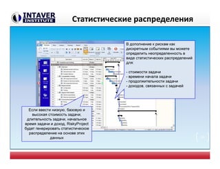Статистические распределения
В дополнение к рискам как
дискретным событиями вы можете
определить неопределенность в
виде статистических распределений
для:
- стоимости задачи
- времени начала задачи
- продолжительности задачи
- доходов, связанных с задачей
Если ввести низкую, базовую и
высокая стоимость задачи,
длительность задачи, начальное
время задачи и доход, RiskyProject
будет генерировать статистическое
распределение на основе этих
данных 20
 