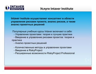 Услуги Intaver Institute
Intaver Institute осуществляет консалтинг в области
управления рисками проекта, анализ рисков, а также
анализ проектных решений
Популярные учебные курсы Intaver включают в себя:
- Управление проектами: теория и лучшие практики
- Введение в управление рисками проектов: теория и
практика
- Анализ проектных решений
- Количественные методы в управлении проектами
- Введение в RiskyProject
- Расширенные возможности RiskyProject Professional
39
 