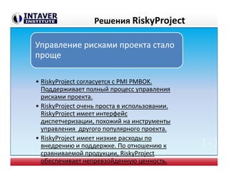 Решения RiskyProject
Управление рисками проекта стало
проще
• RiskyProject согласуется с PMI PMBOK.
Поддерживает полный процесс управления
рисками проекта.
• RiskyProject очень проста в использовании.
RiskyProject имеет интерфейс
диспетчеризации, похожий на инструменты
управления другого популярного проекта.
• RiskyProject имеет низкие расходы по
внедрению и поддержке. По отношению к
сравниваемой продукции, RiskyProject
обеспечивает непревзойденную ценность.
6
 