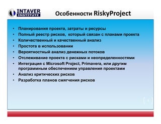 Особенности RiskyProject
• Планирования проекта, затраты и ресурсы
• Полный реестр рисков, который связан с планами проекта
• Количественный и качественный анализ
• Простота в использовании
• Вероятностный анализ денежных потоков
• Отслеживание проекта с рисками и неопределенностями
• Интеграция с Microsoft Project, Primavera, или другим
программным обеспечением управления проектами
• Анализ критических рисков
• Разработка планов смягчения рисков
8
 