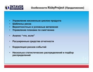 Особенности RiskyProject (Продолжение)
• Управление жизненным циклом продукта
• Шаблоны риска
• Вероятностные и условные ветвления
• Управление планами по смягчению
• Анализ “что, если"
• Расширенные средства отчетности
• Корреляция рисков событий
• Несколько статистических распределений и подбор
распределений
9
 