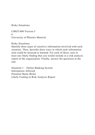 Risky Situations
CMGT/400 Version 5
6
University of Phoenix Material
Risky Situations
Identify three types of sensitive information involved with each
situation. Then, describe three ways in which each information
item could be misused or harmed. For each of these, note at
least one likely finding that you would include in a risk analysis
report of the organization. Finally, answer the questions at the
end.
Situation 1 – Online Banking System
Information Affected
Potential Harm (Risk)
Likely Finding in Risk Analysis Report
 