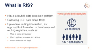 Michela Galante | LAC Peering Forum| 02-05-2022
What is RIS?
• RIS is a routing data collection platform


• Collecting BG...