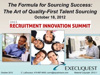 The Formula for Sourcing Success:
  The Art of Quality-First Talent Sourcing
                            October 18, 2012




October 2012   C. LaDouceur, 410-667-8400, conni@eqcadvisors.com   Material Copyright 2012 1
 
