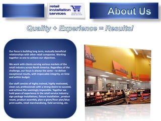 Our focus is building long term, mutually beneficial
relationships with other retail companies. Working
We are
together as one to achieve our objectives.

We work with clients serving various markets of the
retail industry across North America. Regardless of the
challenge, our focus is always the same – to deliver
exceptional results, with impeccable integrity, on time
and within budget.

Our staff consists of highly trained, highly motivated,
clean-cut, professionals with a strong desire to succeed,
and achieve the seemingly impossible. Together we
hold years of experience in the retail service industry:
sign package installations, fixture installation , product
resets, product assembly, plan-o-gram/floor plan/blue
print audits, retail merchandising, field servicing, etc.
 
