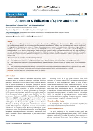 1/3
Introduction
Research evidence shows that number of high quality sports
facilities is given to players in developed countries. Result of
availability of standard facilities directly shown from the fact that
level of sports participation in developed countries is high as
compared to developing countries of the world [1]. For the smooth
organization of sports programs, it is needed to make available
all the required facilities for athlete in playing area (Casa et al,
2012). Lacking of availability of required resources adversely affect
the performance of athlete. In sports many of athletes’ loss their
performance due to non-availability of resources [2]. According to
Gillespie et al. [3] Life and sports go together. It means that both life
and sports are interrelated with each other. Sport promotes health
and lengthens live, Modify character, reign behavior and develop
efficiency of the body. Through sports participation one become
capable of bearing mental and physical pressures and move active
and efficient in doing his/her job. According to Kelley [4] Sports
participation is the only positive and effective means for getting
relief from different psychological problems. A person with good
physical and mental health can easily prove his/her worth in family
and in a society.
According Ancona et al. [5] Sports activities, needs some
resources for it smooth organization? The author further says that
resource is an aid or support that is needed to assist, to sketch
and to achieve something. Sports need many resources such as
staff, space, and equipment for its application and propagation.
Clearly, one of the most important skill for a sports administrator
is to determine the needs and to identify resources that can resolve
these needs and then to acquire the needed resources (Chelladurai,
2006). Few years back the sports programs were limited to a few
events, the squads were small and the players were not equipped
so elaborately and completely as they are today [6].
Objectives of the Study
To investigate the perception of students regarding the
availability and utilization of sports amenities.
Methods and Material
The target population of this particular research study was
comprised of all male and female heads of collages (HOCs), physical
education teachers (PETs) and all the students of sports sciences &
physical education of Government Degree Collages of Dist Bannu
Manzoor Khan1
, Alamgir Khan2
* and Salahuddin Khan2
1
Faculty of Education, Hazara University Manshera, Pakistan
2
Department of Sports Science & Physical Education, Gomal University, Pakistan
*Corresponding author: Alamgir Khan, Department of Sports Science & Physical Education Gomal University, Pakistan,
Email:
Submission: September 14, 2017; Published: October 10, 2017
Allocation & Utilization of Sports Amenities
Res Inves Sports Med
Copyright © All rights are reserved by Alamgir Khan
CRIMSONpublishers
http://www.crimsonpublishers.com
Abstract
The present research study aimed to assess the perception of heads of collages (HOCs), physical education teachers (PETs) and students regarding
the available resources of sports and its utilization. The target population of this particular research study was comprised of all male and female heads
of collages (HOCs), physical education teachers (PETs) and all the students of sports sciences & physical education of Government Degree Collages of
Dist Bannu Kp Pakistan. Similarly two male and two females (02+02=04) heads of collages (HOCs), two females and five male (02+05=08) physical
education teachers (PETs) and fifty females and fifty males (50+50=100) students of sports sciences & physical education were taken as sample of
the study by using convenient sample technique. For the collection of data, the researcher developed three separate questionnaires (01 for heads, 01
for physical education teachers and 01 for students of physical education). The collected data were tabulated and analyzed by using percentage as a
statistical tool.
After data analysis, the researcher draws the following conclusions
a)	 The data perceived from HODs of collages shown that all kind of sports facilities are given to the collages from their governing bodies.
b)	 The date perceived from physical education teachers shown that sufficient sports facilities are given and properly utilized for the improvement
of sports.
c)	 The date perceived from the students of sports sciences and physical education shown that the available resources of sports in the shape of staff,
equipment’s, space and financial resources are insufficient and similarly the available sports facilities are not properly utilized.
Keywords: Allocation; Utilization; Sports amenities; Bannu; Kp; Pakistan
Research Article
ISSN 2577-1914
 