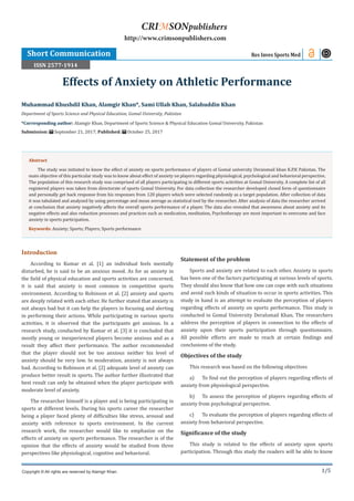 1/5
Introduction
According to Kumar et al. [1] an individual feels mentally
disturbed, he is said to be an anxious mood. As for as anxiety in
the field of physical education and sports activities are concerned,
it is said that anxiety is most common in competitive sports
environment. According to Robinson et al. [2] anxiety and sports
are deeply related with each other. He further stated that anxiety is
not always bad but it can help the players in focusing and alerting
in performing their actions. While participating in various sports
activities, it is observed that the participants get anxious. In a
research study, conducted by Kumar et al. [3] it is concluded that
mostly young or inexperienced players become anxious and as a
result they affect their performance. The author recommended
that the player should not be too anxious neither his level of
anxiety should be very low. In moderation, anxiety is not always
bad. According to Robinson et al. [2] adequate level of anxiety can
produce better result in sports. The author further illustrated that
best result can only be obtained when the player participate with
moderate level of anxiety.
The researcher himself is a player and is being participating in
sports at different levels. During his sports career the researcher
being a player faced plenty of difficulties like stress, arousal and
anxiety with reference to sports environment. In the current
research work, the researcher would like to emphasize on the
effects of anxiety on sports performance. The researcher is of the
opinion that the effects of anxiety would be studied from three
perspectives like physiological, cognitive and behavioral.
Statement of the problem
Sports and anxiety are related to each other. Anxiety in sports
has been one of the factors participating at various levels of sports.
They should also know that how one can cope with such situations
and avoid such kinds of situation to occur in sports activities. This
study in hand is an attempt to evaluate the perception of players
regarding effects of anxiety on sports performance. This study is
conducted in Gomal University DeraIsmail Khan. The researchers
address the perception of players in connection to the effects of
anxiety upon their sports participation through questionnaire.
All possible efforts are made to reach at certain findings and
conclusions of the study.
Objectives of the study
This research was based on the following objectives
a)	 To find out the perception of players regarding effects of
anxiety from physiological perspective.
b)	 To assess the perception of players regarding effects of
anxiety from psychological perspective.
c)	 To evaluate the perception of players regarding effects of
anxiety from behavioral perspective.
Significance of the study
This study is related to the effects of anxiety upon sports
participation. Through this study the readers will be able to know
Muhammad Khushdil Khan, Alamgir Khan*, Sami Ullah Khan, Salahuddin Khan
Department of Sports Science and Physical Education, Gomal University, Pakistan
*Corresponding author: Alamgir Khan, Department of Sports Science & Physical Education Gomal University, Pakistan
Submission: September 21, 2017; Published: October 25, 2017
Effects of Anxiety on Athletic Performance
Res Inves Sports Med
Copyright © All rights are reserved by Alamgir Khan.
CRIMSONpublishers
http://www.crimsonpublishers.com
Abstract
The study was initiated to know the effect of anxiety on sports performance of players of Gomal university Deraismail khan K.P.K Pakistan. The
main objective of this particular study was to know about effect of anxiety on players regarding physiological, psychological and behavioral perspective.
The population of this research study was comprised of all players participating in different sports activities at Gomal University. A complete list of all
registered players was taken from directorate of sports Gomal University. For data collection the researcher developed closed form of questionnaire
and personally get back response from his responses from 120 players which were selected randomly as a target population. After collection of data
it was tabulated and analyzed by using percentage and mean average as statistical tool by the researcher. After analysis of data the researcher arrived
at conclusion that anxiety negatively affects the overall sports performance of a player. The data also revealed that awareness about anxiety and its
negative effects and also reduction processes and practices such as medication, meditation, Psychotherapy are most important to overcome and face
anxiety in sports participation.
Keywords: Anxiety; Sports; Players; Sports performance
Short Communication
ISSN 2577-1914
 