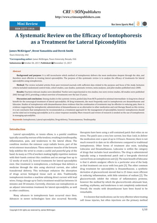 1/10
Introduction
Lateral epicondylitis, or tennis elbow, is a painful condition
typicallycausedbyoveruseofthetendons,resultingintendinopathy,
inflammation, pain, and tenderness to the lateral elbow. The
condition involves the extensor carpi radialis brevis, part of the
wrist extensor musculature. These extensor muscles of the forearm
help stabilize the wrist to create a useful and powerful grip of the
hand. As many as 15% of workers making highly repetitive motions
with their hands contract this condition and on average lose up to
12 weeks of work [1]. Several treatments for lateral epicondylitis
exist. One treatment is iontophoresis, a technique that delivers a
medicine through the skin using electrical current, also called
transdermal delivery. This technique enhances the absorption
of drugs across biological tissue such as skin. Traditionally,
iontophoresis involves a machine utilizing direct current with lead
wires. Using a dosage up to 5mA a treatment would last between 16
minutes and 30 minutes. Currently, clinicians use iontophoresis as
an adjunct intervention treatment for lateral epicondylitis, as well
as other conditions.
Many advances in iontophoresis have occurred since then.
Advances in newer technologies have also occurred. Recently,
therapists have been using a self-contained patch that relies on no
wires. The patch uses a very low current, less than 1mA, to deliver
the medication over a span of up to 14 hours. However, there is not
much research to date on its effectiveness compared to traditional
iontophoresis. Other forms of treatment also exist, including
Lidocaine and Dexamethasone. Lidocaine is within the category
of drugs that includes local anesthetics. The drug is administered
topically using a transdermal patch and a low-grade electrical
current from an iontophoresis unit [2]. The main benefit of lidocaine
is that it admits analgesic effects to a particular area of the body
so that treatment can occur with less pain [3]. The other common
drug treatment for epicondylitis is Dexamethasone, a synthetic
derivative of glucocorticoid steroid that is 25 times more efficient
in reducing inflammation, with little retention of sodium [2]. The
glucocorticoids inhibit the release of inflammatory proteins;
however the method by which the glucocorticoids attenuate heat,
swelling, erythema, and tenderness is not completely understood.
Overall, the results with dexamthasone have been found to be
remarkable.
It is known that medications can be very effective when treating
soft tissue injuries, but often injections are the primary method
James McKivigan*, Brent Yamashita and Derek Smith
Touro University, USA
*Corresponding author: James McKivigan, Touro University, Nevada, USA
Submission: October 06, 2017; Published: November 15, 2017
A Systematic Review on the Efficacy of Iontophoresis
as a Treatment for Lateral Epicondylitis
Res Inves Sports Med
Copyright © All rights are reserved by James McKivigan.
CRIMSONpublishers
http://www.crimsonpublishers.com
Abstract
Background and purpose: It is still inconclusive which method of iontophoresis delivers the most medication deepest through the skin, and
therefore most effective in treating lateral epicondylitis. The purpose of this systematic review is to analyze the efficacy of treatments for lateral
epicondylitis using iontophoresis.
Method: The review included articles from peer-reviewed journals with sufficient data related to the purpose and focus of the study. Inclusion
criteria included randomized control trials, cohort studies, case studies, systematic reviews, meta-analyses, and pilot studies published since 2000.
Results: Fourteen relevant studies were identified. Twelve were experimental in vivo studies, two were review studies. All studies were published
2002 through 2015, providing a robust overview of treatments over the last 15 years.
Discussion and conclusion: Among studies in this systemic review, pooled data from RCTs pointed to minimal intermediate- to long-term clinical
benefit for the nonsurgical treatment of lateral epicondylitis. Of drug treatments, the most frequently used in iontophoresis are dexamethasone and
lidocaine. Studies of iontophoresis with dexamethasone show evidence that the combination of treatments may be effective in reducing pain; there is
evidence supporting the iontophoretic administration of dexamethasone as an alternative to other medication and oral therapy. Based on this review,
it is not conclusive that iontophoresis be recommended as a treatment approach for the management of epicondylitis, however iontophoresis should
not be ruled out in treating epicondylitis as it is a dose-response modality. More research and review of research is needed on the use of iontophoresis
in managing epicondylitis.
Keywords: Iontophoresis; Lateral epicondylitis; Drug-delivery; Transcutaneous; Tendinopathy
Mini Review
ISSN 2577-1914
 
