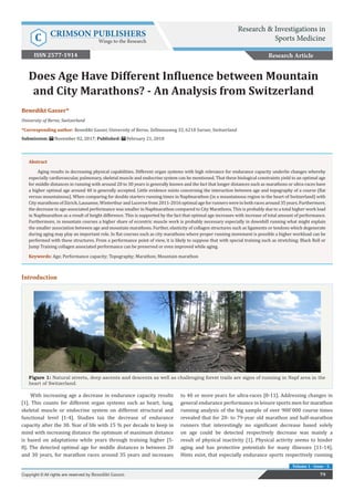 Res Inves Sports Med Copyright © Benedikt Gasser
Volume 1 - Issue - 5
Introduction
Figure 1: Natural streets, deep ascents and descents as well as challenging forest trails are signs of running in Napf area in the
heart of Switzerland.
Benedikt Gasser*
University of Berne, Switzerland
*Corresponding author: Benedikt Gasser, University of Berne, Zellmoosweg 33, 6210 Sursee, Switzerland
Submission: November 02, 2017; Published: February 21, 2018
Does Age Have Different Influence between Mountain
and City Marathons? - An Analysis from Switzerland
Research Article
79Copyright © All rights are reserved by Benedikt Gasser.
Abstract
Aging results in decreasing physical capabilities. Different organ systems with high relevance for endurance capacity underlie changes whereby
especially cardiovascular, pulmonary, skeletal muscle and endocrine system can be mentioned. That these biological constraints yield to an optimal age
for middle distances in running with around 20 to 30 years is generally known and the fact that longer distances such as marathons or ultra-races have
a higher optimal age around 40 is generally accepted. Little evidence exists concerning the interaction between age and topography of a course (flat
versus mountainous). When comparing for double starters running times in Napfmarathon (in a mountainous region in the heart of Switzerland) with
City marathons of Zürich, Lausanne, Winterthur and Lucerne from 2011-2016 optimal age for runners were in both races around 35 years. Furthermore,
the decrease in age-associated performance was smaller in Napfmarathon compared to City Marathons. This is probably due to a total higher work load
in Napfmarathon as a result of height difference. This is supported by the fact that optimal age increases with increase of total amount of performance.
Furthermore, in mountain courses a higher share of eccentric muscle work is probably necessary especially in downhill running what might explain
the smaller association between age and mountain marathons. Further, elasticity of collagen structures such as ligaments or tendons which degenerate
during aging may play an important role. In flat courses such as city marathons where proper running movement is possible a higher workload can be
performed with these structures. From a performance point of view, it is likely to suppose that with special training such as stretching; Black Roll or
Jump Training collagen associated performance can be preserved or even improved while aging.
Keywords: Age; Performance capacity; Topography; Marathon; Mountain marathon
With increasing age a decrease in endurance capacity results
[1]. This counts for different organ systems such as heart, lung,
skeletal muscle or endocrine system on different structural and
functional level [1-4]. Studies tax the decrease of endurance
capacity after the 30. Year of life with 15 % per decade to keep in
mind with increasing distance the optimum of maximum distance
is based on adaptations while years through training higher [5-
8]. The detected optimal age for middle distances is between 20
and 30 years, for marathon races around 35 years and increases
to 40 or more years for ultra-races [8-11]. Addressing changes in
general endurance performance in leisure sports men for marathon
running analysis of the big sample of over 900`000 course times
revealed that for 20- to 79-year old marathon and half-marathon
runners that interestingly no significant decrease based solely
on age could be detected respectively decrease was mainly a
result of physical inactivity [1]. Physical activity seems to hinder
aging and has protective potentials for many illnesses [11-14].
Hints exist, that especially endurance sports respectively running
Research & Investigations in
Sports MedicineC CRIMSON PUBLISHERS
Wings to the Research
ISSN 2577-1914
 