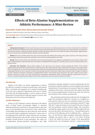 Res Inves Sports Med Copyright © Benedikt Gasser
Volume 1 - Issue - 5
Introduction
Athletes of all calibers use dietary supplements to improve
the efficiency of physical training and performance. Beta-alanine
(βA), a commonly used ergogenic aid, is produced endogenously
in the liver and is ingested in high-protein foods such as chicken
and turkey [2]. βA supplementation is used to improve exercise
performance by improving the buffering capacity of muscle, thus
delaying the onset of neuromuscular fatigue [3].
Aerobic Endurance
Jordan et al. [2] conducted a study to determine if βA delayed
Onset of Blood Lactate Accumulation (OBLA), or improved
submaximal endurance performance. The participants in this study
were 17 recreationally-active men (24.9±4.7 years, 180.6±8.9cm,
79.25±9.0kg). Each participant ran three times per week and had
not consumed dietary supplements during the 6 weeks prior to
the beginning of the study. After subject selection, the researchers
recorded anthropometric data and the results of the incremental
treadmill running protocol of each participant. The study was
a double-blind, placebo-controlled investigation with eight
participants randomly assigned to consume 6.0g/day βA and nine
participants randomly assigned to consume 6.0g/day of the placebo
(maltodextrin). The participants all consumed 2.0g of the assigned
supplement three times a day with meals. The subjects performed
pre- and post-supplementation testing at the same time each day
after fasting for 2 hours before assessment [2].
The participants performed two physical tests throughout the
study. The participants walked for 3 minutes on a treadmill at a
fixed speed of 6.4km per hour for acclimation before the incline
was increased 2% every 3 minutes, continuing on until the 5th
stage.
After the 5th
stage, the incline was increased by 3% every 3 minutes
until the participant reached volitional fatigue. The researchers
recorded the oxygen uptake every 30 seconds throughout the test
and used this data to determine the VO2max
. The participant had to
reach two of the following criteria to determine VO2max
: plateau in
VO2max
for the final two stages completed, achieving a respiratory
exchange ratio greater than or equal to 1.10, and/or reaching
a heart rate within five beats per minute of the age-predicted
maximal heart rate. Participants reported a rating of perceived
Daniel Jaffe*, Jennifer Hewit, Marissa Karp and Alexander Bedard
Department of Physical Education, United States Military Academy, United States
*Corresponding author: Daniel Jaffe, Department of Physical Education, United States Military Academy, West Point, 10996, New York, USA,
Submission: January 25, 2018; Published: February 23, 2018
Effects of Beta-Alanine Supplementation on
Athletic Performance: A Mini-Review
Review Article
84Copyright © All rights are reserved by Daniel Jaffe.
Abstract
Background and purpose: Diet and muscle fiber type are all major factors in predicting intramuscular carnosine concentration [1]. Constituent
substrate availability, including the amino acids L-histidine and more specifically beta alanine, play the greatest role in determining the concentration of
intramuscular carnosine, a potent intracellular Hydrogen ion buffer. The purpose of this review is to analyze the efficacy of beta alanine supplementation
on exercise performance, specifically activities relying on anaerobic glycolysis.
Method: The review included articles from peer-reviewed journals with sufficient data related to the purpose and focus of the study. Inclusion
criteria included randomized control trials, systematic reviews and meta-analysis published since 2007.
Results: Twenty relevant studies were identified; various experimental protocols were employed, including both acute and chronic effects of beta
alanine supplementation on physical performance. All studies were published 2007 through 2017, providing a robust overview of experimentation over
the last 10 years.
Discussion and conclusion: Among studies analyzed in this mini-review, the consensus reached regarding the efficacy of beta alanine
supplementation for performance enhancement was relatively positive. Most studies followed similar supplementary strategies, consuming anywhere
from 1.6 to 6.4g/day for 2 to 10 weeks. The majority of these studies demonstrated statistically significant increases in intramuscular carnosine content,
a physiological parameter that is positively correlated with sprinting and power performance. Many studies presented results in support of enhanced
muscular endurance performance subsequent to supplementation relative to the placebo group. Researchers also noted a decline in peak aerobic
capacity concurrent to a delay in the onset of blood lactate accumulation, supporting the notion of enhanced glycolytic capacity. More research is
necessary to identify optimal dosing strategies for performance optimization across the spectrum of physical activities.
Research & Investigations in
Sports MedicineC CRIMSON PUBLISHERS
Wings to the Research
ISSN 2577-1914
 