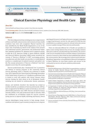 Res Inves Sports Med Copyright © Zhou Shi
Volume 1 - Issue - 5
Editorial
Therolesofphysicalactivity,includingexercise,inimprovement
of fitness and health, and prevention and treatment of many health
conditions have been well recognized. Physical inactivity has
been identified by the World Health Organization as one of the
major risks of mortality [1]. Based on the evidence from research
and professional practice, governments and professional bodies
have published guidelines for adequate levels of physical activity
in daily life [2-4]. American College of Sports Medicine (ACSM)
and American Medical Association (AMA) jointly introduced the
concept of “Exercise is Medicine” in 2007, encouraging primary
care physicians and other health care providers to include physical
activity as a standard part of medical treatment and patient care
[5]. The concept and practice of “Exercise is Medicine” have been
adopted in more than 30 countries globally.
Exercise professionals play a fundamental role in promotion
and delivery of exercise programs in the community. Clinical
exercise physiology (CEP) is relatively new profession in health
care. CEP is defined by the Clinical Exercise Physiology Association
of the United States of America as “a healthcare professional who
is trained to work with patients with chronic diseases where
exercise training has been shown to be of therapeutic benefit,
including but not limited to cardiovascular disease, pulmonary
disease, and metabolic disorders” [6]. Australia has created an
excellent model for accreditation of exercise professionals. CEP has
been recognized by the Medicare system of Australia as one of the
allied health professions since 2006. Exercise and Sports Science
Australia (ESSA) is the peak professional body in Australia. ESSA
has established an accreditation system for exercise scientists
(using exercise to improve health, well-being and fitness), clinical
exercise physiologists (using exercise to help manage chronic
conditions and injuries), sport scientists (using exercise to improve
sporting performance) and high performance managers (managing
a range of performance services for elite sport) [7]. ESSA has also
established an accreditation system for relevant university courses
to ensure quality training of these exercise professionals.
There are obviously different foci of health care providers as
well as some overlaps between the services, for example, between
CEP, sports medicine and physiotherapy. Nevertheless, the practice
in the services should be based on scientific evidence. A tremendous
amount of research in these fields has been published that informs
the current practice. We encourage more research work with inter-
disciplinary approaches to be published in Research Investigations
in Sports Medicine, for even better practice and services to the
community by exercise and sports medicine professionals.
References
1.	 World HealthOrganization (2010) Global recommendations on physical
activity for health. Retrived February 2018, http://www.who.int/
dietphysicalactivity/factsheet_recommendations/en/
2.	 AustralianGovernmentDepartmentofHealth(2017)Australia’sPhysical
Activity and Sedentary Behaviour Guidelines. Retrived February 2018,
http://www.health.gov.au/internet/main/publishing.nsf/Content/
health-pubhlth-strateg-phys-act-guidelines
3.	 United Kindom Department of Health and Social Care (2011) UK
physical activity guidelines. Retrived February 2018, https://www.gov.
uk/government/publications/uk-physical-activity-guidelines
4.	 US Department of Health and Human Services (2008) 2008 Physical
Activity Guidelines for Americans. Retrived February 2018, https://
health.gov/paguidelines/pdf/paguide.pdf
5.	 ExerciseisMedicine.RetrivedFebruary2018,http://exerciseismedicine.
org/about.htm
6.	 Clinical Exercise Physiology Associate (2008) What is a Clinical Exercise
Physiologist? Retrived February 2018, https://www.acsm-cepa.org/
i4a/pages/index.cfm?pageID=3304
7.	 Exercise and Sports Science Australia. Retrived February 2018, https://
www.essa.org.au/
Zhou Shi*
School of Health and Human Science, Southern Cross University, Australia
*Corresponding author: Zhou Shi, School of Health and Human Science, Southern Cross University, NSW 2480, Australia
Submission: February 24, 2018; Published: February 27, 2018
Clinical Exercise Physiology and Health Care
Editorial
94Copyright © All rights are reserved by Zhou Shi.
Research & Investigations in
Sports MedicineC CRIMSON PUBLISHERS
Wings to the Research
ISSN 2577-1914
 