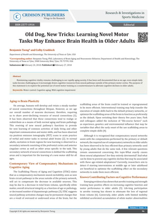 Res Inves Sports Med Copyright © Benjamin Tseng
Volume 2 - Issue - 1
Aging vs Brain Plasticity
On average, humans will develop and retain a steady number
of neural connections throughout lifespan. However, as we age
our overall number of neurons decreases; therefore, requiring
us to share aever-declining resource of neural connections [1].
It has been observed that these connections tend to realign or
redistribute as a means of both normal aging and brain pathology.
This rewiring of new neural pathway’s functions to provide
for new learning of common activities of daily living and other
important communication and motor skills, and has been observed
via positron emission tomography (PET) scans in acute practice
of verbal and motor tasks in normal adult brains [2]. In normal
adults, excitation in brain regions for new learning is observed in a
secondary network consisting of the prefrontal cortex and anterior
cingulate cortex as well as other areas specific to the task. This
secondary network of neural connections is dubbed the scaffolding
areas and is important for the learning of a new motor skill for all
ages.
Contemporary View of Compensatory Mechanisms in
Cognitive Aging
The Scaffolding Theory of Aging and Cognition (STAC) states
that as a compensatory mechanism neural excitability, seen as new
brain circuit pathways in the areas outside of the primary network,
will act to compensate the decrease in available neurons. This
may be due to a decrease in total brain volume, specifically white
matter, overall structural integrity as a function of age or pathology,
or decreased number of dopaminergic pathways [3]. STAC suggests
neural pathway activation changes may be permanent changes that
are a result of overused or underused areas of the brain, but the
scaffolding areas of the brain could be trained or reprogrammed
to be more efficient. Interventional training may help transfer the
execution of simple skills back to the default primary networks, or
optimize the scaffolding areas of the brain to function as proficiently
as the default. Upon revisiting their theory five years later, Park
and colleagues added the inclusion of “life-course factors” such
as experience, genetics and environmental influence that may be
variables that affect the early onset of the use scaffolding areas to
complete simple skills [4].
Although it is recognized that compensatory neural networks
assist with the computations performed by the primary or default
network,therequireduseofcompensatorynetworksinolderadults
has been observed to be less efficient than primary networks used
by young adults that do the same task. A few relevant questions
remain unanswered concerning this topic-What exactly causes
these neural adaptations? Are they entirely detrimental? And what
can be done to prevent any cognitive decline that may be associated
with these age-related adaptations? Currently, researchers aim to
detect if starting interventions at middle age or later adulthood
are beneficial to optimize the scaffolding effect on the secondary
networks to make them more efficient.
Known Contributing Factors on Cognitive Performance
Emergingevidencehasshownthataerobictrainingandstrength
training have positive effects on increasing cognitive function and
motor performance in older adults [5]. Life-long participation
in aerobic training has shown to attenuate the loss of regional
brain volume [6]. Conversely, older adults with limited mobility
exhibited accelerated accumulation of white matter abnormalities
Benjamin Tseng* and Colby Craddock
Department of Health and Kinesiology, The University of Texas at Tyler, USA
*Corresponding author: Benjamin Tseng, PhD, Laboratory of Brain Aging and Neuromotor Behavior, Department of Health and Kinesiology, The
University of Texas at Tyler, 3900 University Blvd, Tyler, TX 75799, USA
Submission: February 24, 2018; Published: February 27, 2018
Old Dog, New Tricks: Learning Novel Motor
Tasks May Enhance Brain Health in Older Adults
Editorial
96Copyright © All rights are reserved by Benjamin Tseng.
Abstract
Maintaining cognitive vitality remains challenging in our rapidly aging society. It has been well documented that as we age, even simple daily
tasks become challenging as it increasingly draws cognitive resources from neural pathways outside of the primary motor cortex. The purpose of
this statement is to explore the potential use of novel motor training as a countermeasure to alleviate cognitive declines in older adults.
Keywords: Motor control; Cognitive aging; Mild cognitive impairment
Research & Investigations in
Sports MedicineC CRIMSON PUBLISHERS
Wings to the Research
ISSN 2577-1914
 