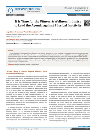 It Is Time for the Fitness & Wellness Industry
to Lead the Agenda against Physical Inactivity
Current Efforts to Address Physical Inactivity Have
Shown not to be enough
The health-related benefits of doing 150 minutes of moderate
to vigorous physical activity and two days of strength exercise per
week are well known: i.e. better quality of life, lower mortality risk,
lower risk to suffer non-communicable diseases [1-4]. However,
rates of inactivity are not decreasing worldwide [5] even though
several countries have designed schemes to promote physical
activity; Change for Life in the UK, or Exercise is Medicine® in the
USA [6,7]. In this regard, one in four adults is inactive worldwide
[4], and this rate increases in most developed countries up to
exceeding 60% of adults in some European countries [8]. The
impact of physical inactivity in modern societies has been widely
studied being responsible for more than 9.4% of total deaths and
causing a cost over $ (INT$) 53•8 billion per year to health-care
systems [9,10]; evidencing that addressing physical inactivity is a
priority matter in public health.
A number of studies have tested interventions to increase
physical activity levels of some particular populations with
promising results [11,12]; providing the literature with some
important tips and approaches to deal with this problem. However,
most of them targeted such a limited number of people that
were unable to provoke a declining in the inactive levels of the
community where the interventions were conducted [13,14], or
the methodology applied couldn’t be converted into a large-scale
intervention that could make a real impact on public health [15].
Furthermore, many of these trials have been criticized because
participants do not have a clear exit pathway to keep doing regular
physical activity in a familiar environment when the study ends
[16]. Thus, the challenge remains in translating the evidence-
based research findings into a real-world environment that targets
enough people to reduce the physical inactivity levels of the entire
population long-term [13,14,17].
Community-based public health oriented interventions may
be a suitable approach for this purpose as they target thousands
of people at the same time within real environments [18,19].
Unfortunately, there are not many community-based public
health oriented interventions published and most of them have
an elevated risk of bias [18,19]; not demonstrating a significant
improvement in the physical activity levels of the whole community
[14,18,20]. To increase the effectiveness of these interventions, it
is required to test the reliability of the methodology applied in
these trials, but on a smaller scale. Thus, using pilot community-
based intervention trials for addressing physical inactivity could
provide a greater control than general public health interventions,
whilst it is maintained the real-world approaches; providing the
required base for developing effective public health interventions
contributing afterwards [21].
Opinion
Research & Investigations in
Sports MedicineC CRIMSON PUBLISHERS
Wings to the Research
127Copyright © All rights are reserved by Jorge López-Fernández
Volume 2 - Issue - 2
Jorge López-Fernández1,2
* and Alfonso Jiménez1,2
1
Centre for Innovative Research across the Life Course (CIRAL), Coventry University, UK
2
GO Fit Lab, Ingesport, Spain
*Corresponding author: Jorge López-Fernández, Centre for Innovative Research across the Life Course (CIRAL), Coventry University, 4th
Floor Richard
Crossman; Priory Street, Coventry, CV1 5FB, UK
Submission: March 15, 2018; Published: March 26, 2018
Abstract
Physical inactivity challenge has been addressed from different approaches in recent years due to the negative effects of its consequences at
public health level. However, the number of people who do not perform sufficient physical activity on a daily basis is not decreasing. Surprisingly, it
is not common to involve the fitness & wellness industry in interventions to address inactivity in leisure time despite the industry aim to promote a
healthy lifestyle through physical exercise and its resources. Whilst the industry seems not to be interested in collaborating with public bodies and
research centres. In this manuscript, we discuss the reasons why this industry should get involved in the effort for addressing physical inactivity
using community-based intervention.
Keywords: Customer retention; Dropout; Fitness centres
ISSN: 2577-1914
 