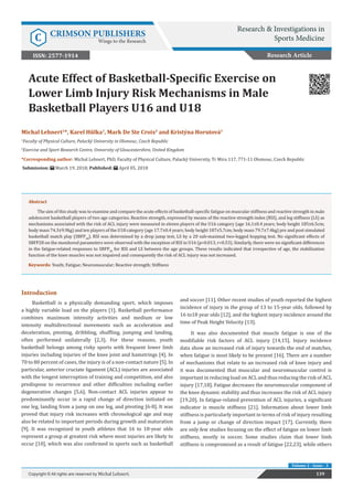 Acute Effect of Basketball-Specific Exercise on
Lower Limb Injury Risk Mechanisms in Male
Basketball Players U16 and U18
Introduction
Basketball is a physically demanding sport, which imposes
a highly variable load on the players [1]. Basketball performance
combines maximum intensity activities and medium or low
intensity multidirectional movements such as acceleration and
deceleration, pivoting, dribbling, shuffling, jumping and landing,
often performed unilaterally [2,3]. For these reasons, youth
basketball belongs among risky sports with frequent lower limb
injuries including injuries of the knee joint and hamstrings [4]. In
70 to 80 percent of cases, the injury is of a non-contact nature [5]. In
particular, anterior cruciate ligament (ACL) injuries are associated
with the longest interruption of training and competition, and also
predispose to recurrence and other difficulties including earlier
degenerative changes [5,6]. Non-contact ACL injuries appear to
predominantly occur in a rapid change of direction initiated on
one leg, landing from a jump on one leg, and pivoting [6-8]. It was
proved that injury risk increases with chronological age and may
also be related to important periods during growth and maturation
[9]. It was recognized in youth athletes that 16 to 18-year olds
represent a group at greatest risk where most injuries are likely to
occur [10], which was also confirmed in sports such as basketball
and soccer [11]. Other recent studies of youth reported the highest
incidence of injury in the group of 13 to 15-year olds, followed by
16 to18 year olds [12], and the highest injury incidence around the
time of Peak Height Velocity [13].
It was also documented that muscle fatigue is one of the
modifiable risk factors of ACL injury [14,15]. Injury incidence
data show an increased risk of injury towards the end of matches,
when fatigue is most likely to be present [16]. There are a number
of mechanisms that relate to an increased risk of knee injury and
it was documented that muscular and neuromuscular control is
important in reducing load on ACL and thus reducing the risk of ACL
injury [17,18]. Fatigue decreases the neuromuscular component of
the knee dynamic stability and thus increases the risk of ACL injury
[19,20]. In fatigue-related prevention of ACL injuries, a significant
indicator is muscle stiffness [21]. Information about lower limb
stiffness is particularly important in terms of risk of injury resulting
from a jump or change of direction impact [17]. Currently, there
are only few studies focusing on the effect of fatigue on lower limb
stiffness, mostly in soccer. Some studies claim that lower limb
stiffness is compromised as a result of fatigue [22,23], while others
Research Article
Research & Investigations in
Sports MedicineC CRIMSON PUBLISHERS
Wings to the Research
139Copyright © All rights are reserved by Michal Lehnert.
Volume 2 - Issue - 3
Michal Lehnert1
*, Karel Hůlka1
, Mark De Ste Croix2
and Kristýna Horutová1
1
Faculty of Physical Culture, Palacký University in Olomouc, Czech Republic
2
Exercise and Sport Research Centre, University of Gloucestershire, United Kingdom
*Corresponding author: Michal Lehnert, PhD, Faculty of Physical Culture, Palacký University, Tr Miru 117, 771-11 Olomouc, Czech Republic
Submission: March 19, 2018; Published: April 05, 2018
ISSN: 2577-1914
Abstract
The aim of this study was to examine and compare the acute effects of basketball-specific fatigue on muscular stiffness and reactive strength in male
adolescent basketball players of two age categories. Reactive strength, expressed by means of the reactive strength index (RSI), and leg stiffness (LS) as
mechanisms associated with the risk of ACL injury were measured in eleven players of the U16 category (age 16.1±0.4 years; body height 185±6.5cm;
body mass 74.3±9.9kg) and ten players of the U18 category (age 17.7±0.4 years; body height 187±5.7cm; body mass 79.7±7.4kg) pre and post simulated
basketball match play (SBFP28
). RSI was determined by a drop jump test, LS by a 20 sub-maximal two-legged hopping test. No significant effects of
SBFP28 on the monitored parameters were observed with the exception of RSI in U16 (p=0.013, r=0.53). Similarly, there were no significant differences
in the fatigue-related responses to SBFP28
for RSI and LS between the age groups. These results indicated that irrespective of age, the stabilization
function of the knee muscles was not impaired and consequently the risk of ACL injury was not increased.
Keywords: Youth; Fatigue; Neuromuscular; Reactive strength; Stiffness
 