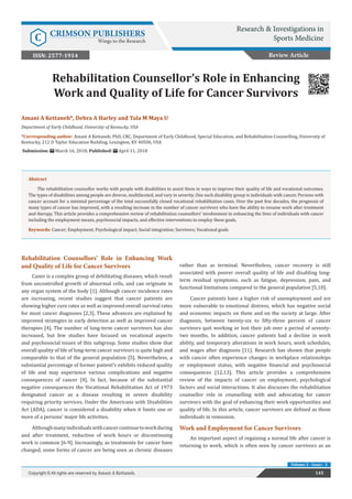 Rehabilitation Counsellor’s Role in Enhancing
Work and Quality of Life for Cancer Survivors
Rehabilitation Counsellors’ Role in Enhancing Work
and Quality of Life for Cancer Survivors
Caner is a complex group of debilitating diseases, which result
from uncontrolled growth of abnormal cells, and can originate in
any organ system of the body [1]. Although cancer incidence rates
are increasing, recent studies suggest that cancer patients are
showing higher cure rates as well as improved overall survival rates
for most cancer diagnoses [2,3]. These advances are explained by
improved strategies in early detection as well as improved cancer
therapies [4]. The number of long-term cancer survivors has also
increased, but few studies have focused on vocational aspects
and psychosocial issues of this subgroup. Some studies show that
overall quality of life of long-term cancer survivors is quite high and
comparable to that of the general population [5]. Nevertheless, a
substantial percentage of former patient’s exhibits reduced quality
of life and may experience various complications and negative
consequences of cancer [4]. In fact, because of the substantial
negative consequences the Vocational Rehabilitation Act of 1973
designated cancer as a disease resulting in severe disability
requiring priority services. Under the Americans with Disabilities
Act (ADA), cancer is considered a disability when it limits one or
more of a persons’ major life activities.
Althoughmanyindividualswithcancercontinuetoworkduring
and after treatment, reduction of work hours or discontinuing
work is common [6-9]. Increasingly, as treatments for cancer have
changed, some forms of cancer are being seen as chronic diseases
rather than as terminal. Nevertheless, cancer recovery is still
associated with poorer overall quality of life and disabling long-
term residual symptoms, such as fatigue, depression, pain, and
functional limitations compared to the general population [5,10].
Cancer patients have a higher risk of unemployment and are
more vulnerable to emotional distress, which has negative social
and economic impacts on them and on the society at large. After
diagnosis, between twenty-six to fifty-three percent of cancer
survivors quit working or lost their job over a period of seventy-
two months. In addition, cancer patients had a decline in work
ability, and temporary alterations in work hours, work schedules,
and wages after diagnosis [11]. Research has shown that people
with cancer often experience changes in workplace relationships
or employment status, with negative financial and psychosocial
consequences [12,13]. This article provides a comprehensive
review of the impacts of cancer on employment, psychological
factors and social interactions. It also discusses the rehabilitation
counsellor role in counselling with and advocating for cancer
survivors with the goal of enhancing their work opportunities and
quality of life. In this article, cancer survivors are defined as those
individuals in remission.
Work and Employment for Cancer Survivors
An important aspect of regaining a normal life after cancer is
returning to work, which is often seen by cancer survivors as an
Review Article
Research & Investigations in
Sports MedicineC CRIMSON PUBLISHERS
Wings to the Research
145Copyright © All rights are reserved by Amani A Kettaneh.
Volume 2 - Issue - 3
Amani A Kettaneh*, Debra A Harley and Tala M Maya U
Department of Early Childhood, University of Kentucky, USA
*Corresponding author: Amani A Kettaneh, PhD, CRC, Department of Early Childhood, Special Education, and Rehabilitation Counselling, University of
Kentucky, 212 D Taylor Education Building, Lexington, KY 40506, USA
Submission: March 16, 2018; Published: April 11, 2018
ISSN: 2577-1914
Abstract
The rehabilitation counsellor works with people with disabilities to assist them in ways to improve their quality of life and vocational outcomes.
The types of disabilities among people are diverse, multifaceted, and vary in severity. One such disability group is individuals with cancer. Persons with
cancer account for a minimal percentage of the total successfully closed vocational rehabilitation cases. Over the past few decades, the prognosis of
many types of cancer has improved, with a resulting increase in the number of cancer survivors who have the ability to resume work after treatment
and therapy. This article provides a comprehensive review of rehabilitation counsellors’ involvement in enhancing the lives of individuals with cancer
including the employment means, psychosocial impacts, and effective interventions to employ these goals.
Keywords: Cancer; Employment; Psychological impact; Social integration; Survivors; Vocational goals
 