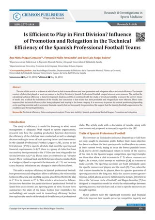 Is Efficient to Play in First Division? Influence
of Promotion and Relegation in the Technical
Efficiency of the Spanish Professional Football Teams
Introduction
The study of efficiency is useful for knowing to what extent
management is adequate. With regard to sports organizations,
research into how the sporting production function determines
the efficiency of the club has been conducted as well as strategic
decision making in terms of both sporting factors and investments.
In the Spanish Professional Football League (LFP), access to the
first division (1st
D) is open to all clubs that meet the sporting and
financial requirements. In LFP, there is a group of clubs that have
successively been promoted to the 1st
D but are then relegated to the
Second Division A (2nd
A). These clubs are referred to as “elevator
teams”. Their continual back and forth between levels entails efforts
at a budgetary level to cope with the demands of 1st
D, and in many
cases, financial imbalances and changes in their efficiency level.
This article analyses efficiency in Spanish professional football:
how promotions and relegations affect to efficiency, the relationship
between efficiency and sporting success and, if it is effective to play
in 1st
D or to remain in 2nd
A. This article is structured as follows:
Section two describes the particularities of professional football in
Spain from an economic and sporting point of view. Section three
summarizes the state of the issue. Section four establishes the
methodology and sample used in researching efficiency. Section
five explains the results of the study of the efficiency of professional
clubs. The article ends with a discussion of results, along with
conclusions and proposed actions with regards to the LFP.
Traits of Spanish Professional Football
The investors in Sociedades Anónimas Deportivas or SAD have
not only sought to maximize profit. Rather, their main objective
has been to achieve the best sports results to allow them to remain
at their current levels, trying to incur the fewest possible losses
[1,2] and to derive psychological return in terms of the success
of the club. In the Spanish league competition, sporting triumphs
are those that allow a club to remain in 1st
D, where revenues are
higher. As a result, clubs attempt to maximize [3,4] as a means to
make a profit. The sporting successes are built principally upon
the specific resources of players and the coach [5]. Thus, when the
club is more invested in its players, there is a greater guarantee of
sporting success in the long run. With this success comes greater
revenue, which allows access to better players. Soriano [6] refers to
this as the “virtuous circle of football”, and Magaz-González [7] has
designed a competition model in which the relationships between
sporting success, market share and access to specific resources are
brought together.
These authors note the significant economic and financial
efforts to improve their squads, preserve competitive capacity and
Research Article
Research & Investigations in
Sports Medicine
C CRIMSON PUBLISHERS
Wings to the Research
174
Copyright © All rights are reserved by Ana María Magaz González.
Volume 2 - Issue - 5
Ana María Magaz González1
*, Fernando Mallo Fernández2
and José Luis Fanjul Suárez2
1
Departamento de Didáctica de la Expresión Musical, Plástica y Corporal, Universidad de Valladolid, España
2
Departamento de Dirección y Economía de la Empresa, Universidad de León, España
*Corresponding author: Ana María Magaz González, Departamento de Didáctica de la Expresión Musical, Plástica y Corporal,
Universidad de Valladolid, Campus Universitario Duques de Soria, 42004 Soria, España
Submission: April 11, 2018; Published: May 04, 2018
ISSN: 2577-1914
Abstract
The aim of this article is to know at which level a club is more efficient and how promotion and relegation affects technical efficiency. The sample
consists of clubs that played at least one season in the First Division in Spanish Professional Football League between seven seasons. The method for
calculating technical efficiency is Data Envelopment Analysis and this is combined with the study of trend and stability to ensure the correct choice
of model and to check the robustness of the results. Our conclusion is that teams that have promoted and relegated are more efficient. These clubs
improve their technical efficiency after being relegated and staying in the lower category. It is necessary to pursue its optimal positioning depending
on its sporting potential and its economic financial capacity but not necessarily the promotion. We suggest that the Spanish Football League review the
conditions and format to promotion.
Keywords: Technical efficiency; Data envelopment analysis; Trend and stability; Spanish professional football league; Promotion and relegation
 