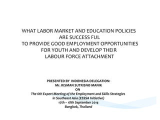 WHAT LABOR MARKET AND EDUCATION POLICIES 
ARE SUCCESS FUL 
TO PROVIDE GOOD EMPLOYMENT OPPORTUNITIES 
FOR YOUTH AND DEVELOP THEIR 
LABOUR FORCE ATTACHMENT 
PRESENTED BY INDONESIA DELEGATION: 
Mr. RISMAN SUTRISNO MANIK 
ON 
The 6th Expert Meeting of the Employment and Skills Strategies 
in Southeast Asia (ESSSA Initiative) 
17th – 18th September 2014 
Bangkok, Thailand 
 