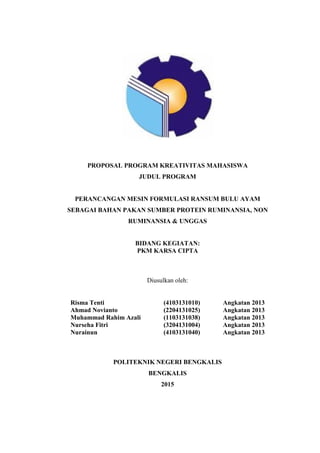 PROPOSAL PROGRAM KREATIVITAS MAHASISWA
JUDUL PROGRAM
PERANCANGAN MESIN FORMULASI RANSUM BULU AYAM
SEBAGAI BAHAN PAKAN SUMBER PROTEIN RUMINANSIA, NON
RUMINANSIA & UNGGAS
BIDANG KEGIATAN:
PKM KARSA CIPTA
Diusulkan oleh:
Risma Tenti (4103131010) Angkatan 2013
Ahmad Novianto (2204131025) Angkatan 2013
Muhammad Rahim Azali (1103131038) Angkatan 2013
Nurseha Fitri (3204131004) Angkatan 2013
Nurainun (4103131040) Angkatan 2013
POLITEKNIK NEGERI BENGKALIS
BENGKALIS
2015
 