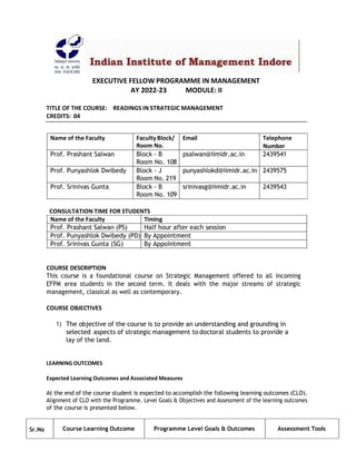 EXECUTIVE FELLOW PROGRAMME IN MANAGEMENT
AY 2022-23 MODULE: II
TITLE OF THE COURSE: READINGS IN STRATEGIC MANAGEMENT
CREDITS: 04
Name of the Faculty Faculty Block/
Room No.
Email Telephone
Number
Prof. Prashant Salwan Block - B
Room No. 108
psalwan@iimidr.ac.in 2439541
Prof. Punyashlok Dwibedy Block - J
Room No. 219
punyashlokd@iimidr.ac.in 2439575
Prof. Srinivas Gunta Block - B
Room No. 109
srinivasg@iimidr.ac.in 2439543
CONSULTATION TIME FOR STUDENTS
Name of the Faculty Timing
Prof. Prashant Salwan (PS) Half hour after each session
Prof. Punyashlok Dwibedy (PD) By Appointment
Prof. Srinivas Gunta (SG) By Appointment
COURSE DESCRIPTION
This course is a foundational course on Strategic Management offered to all incoming
EFPM area students in the second term. It deals with the major streams of strategic
management, classical as well as contemporary.
COURSE OBJECTIVES
1) The objective of the course is to provide an understanding and grounding in
selected aspects of strategic management todoctoral students to provide a
lay of the land.
LEARNING OUTCOMES
Expected Learning Outcomes and Associated Measures
At the end of the course student is expected to accomplish the following learning outcomes (CLO).
Alignment of CLO with the Programme. Level Goals & Objectives and Assessment of the learning outcomes
of the course is presented below.
Sr.No Course Learning Outcome Programme Level Goals & Outcomes Assessment Tools
 