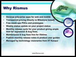 Why Rismus
• Develop enterprise apps for web and mobile
• Transparent pricing (Hourly vs Milestone based)
• Free mock ups POCs and prototypes
• Weekly status update on your project status
• Monthly release cycle for your product giving ample
time for regression & bug fixes.
• Maintenance & bug fixes free for lifetime.
• Publish monthly release notes & product user guides
• Managed by technology visionaries from IIT Kanpur
www.Rismus.com