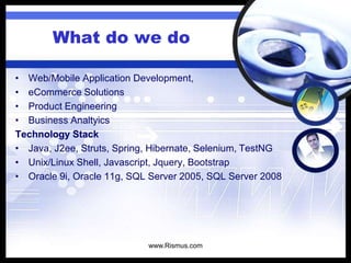 What do we do
• Web/Mobile Application Development,
• eCommerce Solutions
• Product Engineering
• Business Analtyics
Technology Stack
• Java, J2ee, Struts, Spring, Hibernate, Selenium, TestNG
• Unix/Linux Shell, Javascript, Jquery, Bootstrap
• Oracle 9i, Oracle 11g, SQL Server 2005, SQL Server 2008
www.Rismus.com