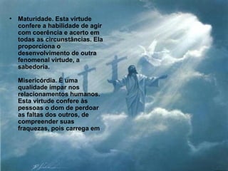 Maturidade. Esta virtude confere a habilidade de agir com coerência e acerto em todas as circunstâncias. Ela proporciona o desenvolvimento de outra fenomenal virtude, a sabedoria. Misericórdia. É uma qualidade ímpar nos relacionamentos humanos. Esta virtude confere às pessoas o dom de perdoar as faltas dos outros, de compreender suas fraquezas, pois carrega em  