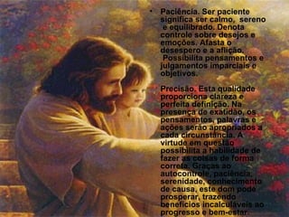 Paciência. Ser paciente significa ser calmo,  sereno  e equilibrado. Denota controle sobre desejos e emoções. Afasta o desespero e a aflição.  Possibilita pensamentos e julgamentos imparciais e objetivos. Precisão. Esta qualidade proporciona clareza e perfeita definição. Na presença de exatidão, os pensamentos, palavras e ações serão apropriados a cada circunstância. A virtude em questão possibilita a habilidade de fazer as coisas de forma correta. Graças ao autocontrole, paciência, serenidade, conhecimento de causa, este dom pode prosperar, trazendo benefícios incalculáveis ao progresso e bem-estar. 