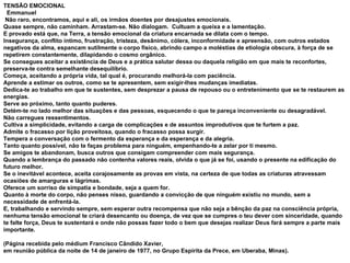 TENSÃO EMOCIONAL      Emmanuel     Não raro, encontramos, aqui e ali, os irmãos doentes por desajustes emocionais.  Quase sempre, não caminham. Arrastam-se. Não dialogam.  Cultuam a queixa e a lamentação.  E provado está que, na Terra, a tensão emocional da criatura encarnada se dilata com o tempo.  Insegurança, conflito íntimo, frustração, tristeza, desânimo, cólera, inconformidade e apreensão, com outros estados negativos da alma, espancam sutilmente o corpo físico, abrindo campo a moléstias de etiologia obscura, à força de se repetirem constantemente, dilapidando o cosmo orgânico.  Se consegues aceitar a existência de Deus e a prática salutar dessa ou daquela religião em que mais te reconfortes, preserva-te contra semelhante desequilíbrio.  Começa, aceitando a própria vida, tal qual é, procurando melhorá-la com paciência.  Aprende a estimar os outros, como se te apresentem, sem exigir-lhes mudanças imediatas.  Dedica-te ao trabalho em que te sustentes, sem desprezar a pausa de repouso ou o entretenimento que se te restaurem as energias.  Serve ao próximo, tanto quanto puderes.  Detém-te no lado melhor das situações e das pessoas, esquecendo o que te pareça inconveniente ou desagradável.  Não carregues ressentimentos.  Cultiva a simplicidade, evitando a carga de complicações e de assuntos improdutivos que te furtem a paz.  Admite o fracasso por lição proveitosa, quando o fracasso possa surgir.  Tempera a conversação com o fermento da esperança e da esperança e da alegria.  Tanto quanto possível, não te faças problema para ninguém, empenhando-te a zelar por ti mesmo.  Se amigos te abandonam, busca outros que consigam compreender com mais segurança.  Quando a lembrança do passado não contenha valores reais, olvida o que já se foi, usando o presente na edificação do futuro melhor.  Se o inevitável acontece, aceita corajosamente as provas em vista, na certeza de que todas as criaturas atravessam ocasiões de amarguras e lágrimas.  Oferece um sorriso de simpatia e bondade, seja a quem for.  Quanto à morte do corpo, não penses nisso, guardando a convicção de que ninguém existiu no mundo, sem a necessidade de enfrentá-la.  E, trabalhando e servindo sempre, sem esperar outra recompensa que não seja a bênção da paz na consciência própria, nenhuma tensão emocional te criará desencanto ou doença, de vez que se cumpres o teu dever com sinceridade, quando te falte força, Deus te sustentará e onde não possas fazer todo o bem que desejas realizar Deus fará sempre a parte mais importante.     (Página recebida pelo médium Francisco Cândido Xavier,  em reunião pública da noite de 14 de janeiro de 1977, no Grupo Espírita da Prece, em Uberaba, Minas). 