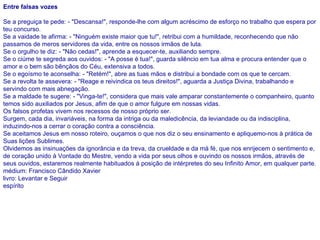 Entre falsas vozes Se a preguiça te pede: - "Descansa!", responde-lhe com algum acréscimo de esforço no trabalho que espera por teu concurso. Se a vaidade te afirma: - "Ninguém existe maior que tu!", retribui com a humildade, reconhecendo que não passamos de meros servidores da vida, entre os nossos irmãos de luta. Se o orgulho te diz: - "Não cedas!", aprende a esquecer-te, auxiliando sempre. Se o ciúme te segreda aos ouvidos: - "A posse é tua!", guarda silêncio em tua alma e procura entender que o amor e o bem são bênçãos do Céu, extensiva a todos. Se o egoísmo te aconselha: - "Retém!", abre as tuas mãos e distribui a bondade com os que te cercam. Se a revolta te assevera: - "Reage e reivindica os teus direitos!", aguarda a Justiça Divina, trabalhando e servindo com mais abnegação. Se a maldade te sugere: - "Vinga-te!", considera que mais vale amparar constantemente o companheiro, quanto temos sido auxiliados por Jesus, afim de que o amor fulgure em nossas vidas. Os falsos profetas vivem nos recessos de nosso próprio ser. Surgem, cada dia, invariáveis, na forma da intriga ou da maledicência, da leviandade ou da indisciplina, induzindo-nos a cerrar o coração contra a consciência. Se aceitamos Jesus em nosso roteiro, ouçamos o que nos diz o seu ensinamento e apliquemo-nos à prática de Suas lições Sublimes. Olvidemos as insinuações da ignorância e da treva, da crueldade e da má fé, que nos enrijecem o sentimento e, de coração unido à Vontade do Mestre, vendo a vida por seus olhos e ouvindo os nossos irmãos, através de seus ouvidos, estaremos realmente habituados à posição de intérpretes do seu Infinito Amor, em qualquer parte.  médium: Francisco Cândido Xavier livro: Levantar e Seguir  espírito   