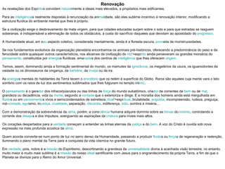 Renovação As revelações dos Espí rito s convidam  natural mente a ideais mais elevados, a propósitos mais edificantes. Para as  inteligência s realmente dispostas à renunciação da ani mal idade, são elas sublime incentivo à renovação interior, modificando a estrutura fluídica do ambiente mental que lhes é próprio. Se a civilização exige o desbravamento da mata virgem, para que cidades educadas surjam sobre o solo e para que estradas se rasguem soberanas, é indispensável a eliminação de todos os obstáculos, à custa do sacrifício daqueles que devotam ao apostolado do  progresso . A Humanidade atual, em s eu  aspecto coletivo, considerada mentalmente, ainda é a floresta escura,  povo ada de monstruosidades. Se nos fundamentos evolutivos da organização planetária encontramos os animais pré-históricos, oferecendo a predominância do peso e da ferocidade sobre quaisquer outros característicos, nos alicerces da civilização do  rito '>espí rito  ainda perseveram os grandes monstros do  pensamento , constituídos por  energia s fluídicas, ema nada s dos centros de  inteligência  que lhes oferecem  origem . Temos, assim, dominando ainda a formação sentimental do mundo, os mamutes da  ignorância , os megatérios da usura, os iguanodontes da vaidade ou os dinossauros da vingança, da  barbárie , da  inveja  ou da ira. As  energia s mentais do habitantes da Terra tecem o  envoltório  que os retém à superfície do Globo. Raros são aqueles cuja mente vara o teto sombrio com os raios de luz dos sentimentos sublimados que lhes fulguram no templo ínt imo . O  pensamento  é o gera dor  dos infracorpúsculos ou das linhas de  força  do mundo subatômico, cria dor  de correntes de  bem  ou de  mal , grandeza ou decadência, vida ou  morte , segundo a  vontade  que o exterioriza e dirige. E a moradia dos homens ainda está mergulhada em  fluido s ou em  pensamento s vivos e semicondensados de estreiteza  ritual '>espi ritual , brutalidade,  angústia , incompreensão, rudeza, preguiça, má- vontade ,  ego ísmo, in justiça ,  crueldade , separação,  discórdia , indiferença,  ódio , sombra e miséria... Com a demonstração da sobrevivência da  alma , porém, a cons ciência  humana adquire domínio sobre as  trevas  do  instinto , controlando a corrente dos  desejo s e dos impulsos, soerguendo as aspirações da  criatura  para níveis mais altos. Os corações despertados para a  verdade  começam a entender as linhas eternas da  justiça  e do  bem . A voz do Cristo é ouvida sob nova expressão na mais profunda acústica da  alma . Quem acorda converte-se num ponto de luz no serro denso da Humanidade, passando a produzir  fluido s ou  força s de regeneração e redenção, iluminando o plano mental da Terra para a conquista da vida cósmica no grande futuro. Em  verdade , pois, nobre é a  missão  do Espiritismo, descortinando a grandeza da  universalidade  divina à acanhada visão terrestre; no entanto, muito maior é muito mais sublime é a  missão  do nosso  ideal  santificante com Jesus para o engrandecimento da própria Terra, a fim de que o Planeta se divinize para o Reino do Amor Universal. 