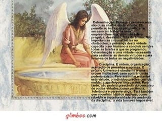   Determinação. Firmeza e perseverança são duas aliadas desta virtude. Ela permite ao indivíduo progredir, a ter sucesso em todos os seus empreendimentos, pois não tolera preguiça, desalento, falta de ânimo. Não importam as circunstâncias ou obstáculos, a presença desta virtude capacita o ser humano a concluir sempre todas as tarefas a que se programou. Determinação é uma virtude necessária para assimilar as demais virtudes e para livrar-se de todas as negatividades.          Disciplina. É ordem, organização, aceitação de preceitos e normas. O próprio Universo é obediente a uma ordem implacável, caso contrário não poderia existir. Para assimilar e manter esta virtude, o indivíduo precisa corrigir, moldar e aperfeiçoar seu caráter. Para tanto, não poderá prescindir do concurso de outras virtudes, como paciência,  tolerância e perseverança.  Terá também que abominar hábitos nocivos, como rebeldia e inconformidade. Na ausência da disciplina,  a vida torna-se impossível. 