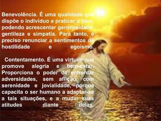 Benevolência. É uma qualidade que dispõe o indivíduo a praticar o bem, podendo acrescentar generosidade, gentileza e simpatia. Para tanto, é preciso renunciar a sentimentos de hostilidade e egoísmo.   Contentamento. É uma virtude que promove alegria e bem-estar. Proporciona o poder de enfrentar adversidades, sem aflição, com serenidade e jovialidade, porque capacita o ser humano a adaptar-se a tais situações, e a mudar suas atitudes diante delas.         