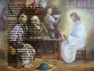 Pureza.  Significa ausência de vícios de toda ordem. Presença de uma mente sã, plena de amor e justiça, isenta de máculas, livre de preconceitos e superstições. Sabedoria. A conquista da maturidade proporciona  o surgimento da sabedoria. Esta virtude confere o  poder de controlar impulsos e reações, ter uma visão de águia,  reconhecer a verdadeira intuição, ser previdente.  A pessoa que conquistou o poder da sabedoria é capaz de agir de forma correta, em todas as circunstâncias, com base em  conheci-mentos vastos, em sua longa experiência,   na  própria realidade. Pode-se observar o perfeito  equilíbrio de todos os poderes e talentos quando a sabedoria está presente  