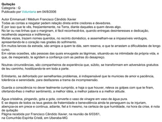 Quitação Categoria : Q Publicado por  Voluntaria  em 04/8/2006  Autor Emmanuel / Médium Francisco Cândido Xavier Todas as contas a resgatar pedem relação direta entre credores e devedores. É por isso que te vês, freqüentemente, na Terra, diante daqueles a quem deves algo. No lar ou nas linhas que o marginam, é fácil reconhecê-los, quando entregas desinteresses e dedicação, recolhendo aspereza e indiferença. Muitas vezes, trazem nomes queridos, no recinto doméstico, e assemelham-se a impassíveis verdugos, apresentando-te o coração nas grades do sofrimento. Em muitos lances da estrada, são amigos a quem te dás, sem reserva, e que te arrastam a dificuldades de longo curso. Em várias ocasiões, são pessoas das quais enxugaste as lágrimas, situando-as na intimidade da própria vida, e que, de inesperado, te agridem a confiança com as pedras do desapreço. Noutras circunstâncias, são companheiros de experiência que, súbito, se transformam em adversários gratuitos de teu caminho, hostilizando-te em toda a parte. Entretanto, se defrontado por semelhantes problemas, é indispensável que te municies de amor e paciência, tolerância e serenidade, para desfazeres a trama da incompreensão. Guarda a consciência no dever lealmente cumprido, e haja o que houver, releva os golpes com que te firam, ofertando-lhes o melhor sentimento, a melhor idéia, a melhor palavra e a melhor atitude. Água cristalina, pingando, gota a gota, converte o vaso de vinagre em vaso de água pura. E se depois de todos os teus gestos de fraternidade e benevolência ainda te perseguem ou te injuriam, abençoa-os em prece e continua, adiante, fiel a ti mesmo, na certeza de que humildade, na hora da crise, é nota de quitação Página recebida por Francisco Cândido Xavier, na reunião de 6/03/61,  na Comunhão Espírita Cristã, em Uberaba-MG 