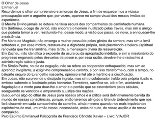 O Olhar de Jesus Emmanuel Recordemos o olhar compreensivo e amoroso de Jesus, a fim de esquecermos a viciosa preocupação com o argueiro que, por vezes, aparece no campo visual dos nossos irmãos de experiência. O Mestre Divino jamais se deteve na faixa escura dos companheiros de caminhada humana. Em Bartimeu, o cego de Jericó, não encontra o homem inutilizado pelas trevas, mas sim o amigo que poderia tornar a ver, restituindo-lhe, desse modo, a visão que passa, de novo, a enriquecer-lhe a existência. Em Maria de Magdala, não enxerga a mulher possuída pelos gênios da sombra, mas sim a irmã sofredora e, por esse motivo, restaura-lhe a dignidade própria, nela plasmando a beleza espiritual renovada que lhe transmitiria, mais tarde, a mensagem divina da ressurreição. Em Zacheu, não identifica o expoente da usura ou da apropriação indébita, e sim o missionário do progresso enganado pelos desvarios da posse e, por essa razão, devolve-lhe o raciocínio à administração sábia e justa. Em Simão Pedro, no dia da negação, não se refere ao cooperador enfraquecido, mas sim ao aprendiz invigilante, a exigir-lhe compreensão e carinho, e por isso transforma-o, com o tempo, no baluarte seguro do Evangelho nascente, operoso e fiel até o martírio e a crucificação. Em Judas, não surpreende o discípulo ingrato, mas sim o colaborador traído pela própria ilusão e, embora sabendo-o fascinado pelas honrarias Terrestres, sacrifica-se, até o fim, aceitando a flagelação e a morte para doar-lhe o amor e o perdão que se estenderiam pelos séculos, soerguendo os vencidos e amparando a justiça das nações. Busquemos algo do olhar de Jesus para nossos olhos e a crítica será definitivamente banida do mundo de nossas consciências, porque, então teremos atingido o Grande Entendimento que nos fará discernir em cada companheiro do caminho, ainda mesmo quando nos mais inquietantes espinheiros do mal, um irmão nosso, necessitado, antes de tudo, de nosso auxílio e de nossa compaixão. Pelo Espírito Emmanuel Psicografia de Francisco Cândido Xavier – Livro: VIAJOR 