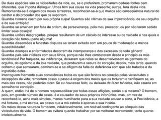 De duas espécies são as vicissitudes da vida, ou, se o preferirem, promanam deduas fontes bem diferentes, que importa distinguir. Umas têm sua causa na vida presente; outras, fora desta vida.  Remontando-se à origem dos males terrestres, reconhecer-se-á que muitos são conseqüência natural do caráter e do proceder dos que os suportam.  Quantos homens caem por sua própria culpa! Quantos são vítimas de sua imprevidência, de seu orgulho e de sua ambição!  Quantos se arruinam por falta de ordem, de perseverança, pelo mau proceder, ou por não terem sabido limitar seus desejos!  Quantas uniões desgraçadas, porque resultaram de um cálculo de interesse ou de vaidade e nas quais o coração não tomou parte alguma!  Quantas dissensões e funestas disputas se teriam evitado com um pouco de moderação e menos suscetibilidade!  Quantas doenças e enfermidades decorrem da intemperança e dos excessos de todo gênero!  Quantos pais são infelizes com seus filhos, porque não lhes combateram desde o princípio as más tendências! Por fraqueza, ou indiferença, deixaram que neles se desenvolvessem os germens do orgulho, do egoísmo e da tola vaidade, que produzem a secura do coração; depois, mais tarde, quando colhem o que semearam, admiram-se e se afligem da falta de deferência com que são tratados e da ingratidão deles.  Interroguem friamente suas consciências todos os que são feridos no coração pelas vicissitudes e decepções da vida; remontem passo a passo à origem dos males que os torturam e verifiquem se, as mais das vezes, não poderão dizer:  Se eu houvesse feito, ou deixado de fazer tal coisa, não estaria em semelhante condição.   A quem, então, há de o homem responsabilizar por todas essas aflições, senão a si mesmo? O homem, pois, em grande número de casos, é o causador de seus próprios infortúnios; mas, em vez de reconhecê-lo, acha mais simples, menos humilhante para a sua vaidade acusar a sorte, a Providência, a má fortuna, a má estrela, ao passo que a má estrela é apenas a sua incúria.  Os males dessa natureza fornecem, indubitavelmente, um notável contingente ao cômputo das vicissitudes da vida. O homem as evitará quando trabalhar por se melhorar moralmente, tanto quanto intelectualmente.  