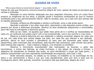 ALEGRIA DE VIVER “ Mas a vossa tristeza se converterá em alegria.” – Jesus (João, 16:20)  Diante da vida que transcorre, procura encontrar alegria de viver, apesar de todos os percal ç os que venhas a enfrentar.  Nasceste no meio familiar adequado aos teus reajustes interiores, tens um corpo f í sico prop í cio  à s exigências da tua alma, a posi ç ão social e financeira condizentes ao que tu mesmo escolheste para o teu aprimoramento interior. Não te revoltes, pois, se a vida com que sonhas não te satisfaz plenamente.  Contudo, embora as dificuldades e atritos a enfrentar, ama a vida ainda assim.  Aprende a estender o teu olhar mais al é m, abarcando a vida daqueles outros irmãos, que passam por duras e dolorosas prova ç ões. Sentir á s os teus problemas pequeninos e amenizados, para não mais te entregares a nenhuma queixa.  Olha ao teu redor, vê aqueles que estão mais perto de ti e verifica as necessidades de cada um, as carências que podes suprir com a tua compreensão, com o teu carinho e o teu amor.  Observa a pr ó pria Natureza em seu esplendor e saber á s encontrar alegria em cada raio de sol, em cada brisa que sentes afagar tua pele, em cada flor que oferece o seu delicado  perfume. Apura os teus ouvidos e perceber á s os sons que ela transmite pelo cantar dos passarinhos, pelo rumorejar das correntezas, pelo barulho das cachoeiras, pelo cricrilar dos grilos, pela sinfonia das cigarras... Tudo  é  beleza e alegria, a te encantar os sentidos!  Observa o movimento ensurdecedor das metr ó poles: as buzinas, o apito das locomotivas, a sirene das f á bricas, as vozes humanas, o riso alegre de crian ç as a brincar, a algazarra de estudantes ao finalizar das aulas, os sons estridentes a surgir por toda parte... e poder á s compreender que tudo representa manifesta ç ão de progresso, pois tudo  é  vida.  Onde estiveres situado, na cidade ou no campo, no trabalho ou no aconchego do lar, eleva o teu pensamento a Deus e ora, por tudo agradecendo, pelo que tens e pelo que  é s. Conseguir á s assim, filho querido, encontrar na pr ó pria vida que desfrutas, alegria de viver!   