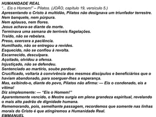 HUMANIDADE REAL “ ... Eis o Homem!” – Pilatos. (JOÃO, capítulo 19, versículo 5.) Apresentando o Cristo à multidão, Pilatos não designava um triunfador terrestre. Nem banquete, nem púrpura. Nem aplauso, nem flores. Jesus achava-se diante da morte. Terminava uma semana de terríveis flagelações. Traído, não se rebelara. Preso, exercera a paciência. Humilhado, não se entregou a revides. Esquecido, não se confiou à revolta. Escarnecido, desculpara. Açoitado, olvidou a ofensa. Injustiçado, não se defendeu. Sentenciado ao martírio, soube perdoar. Crucificado, voltaria à convivência dos mesmos discípulos e beneficiários que o haviam abandonado, para soerguer-lhes a esperança. Mas, exibindo-o, diante do povo, Pilatos não afirma: — Eis o condenado, eis a vítima! Diz simplesmente: — “Eis o Homem!” Aparentemente vencido, o Mestre surgia em plena grandeza espiritual, revelando o mais alto padrão de dignidade humana. Rememorando, pois, semelhante passagem, recordemos que somente nas linhas morais do Cristo é que atingiremos a Humanidade Real. EMMANUEL 