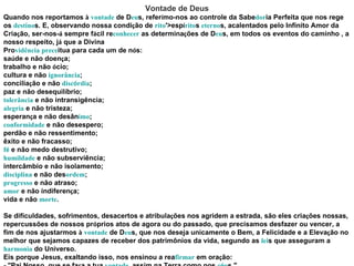 Vontade de Deus Quando nos reportamos  à   vontade  de D eu s, refer í mo-nos ao controle da Sabe dor ia Perfeita que nos rege os  destino s. E, observando nossa condi ç ão de  rito '>esp í rito s  eterno s, acalentados pelo Infinito Amor da Cria ç ão, ser-nos- á  sempre f á cil re conhecer  as determina ç ões de D eu s, em todos os eventos do caminho , a nosso respeito, j á  que a Divina Pro vidência   prece itua para cada um de n ó s: sa ú de e não doen ç a; trabalho e não  ó cio; cultura e não  ignorância ; concilia ç ão e não  disc ó rdia ; paz e não desequil í brio; tolerância  e não intransigência; alegria  e não tristeza; esperan ç a e não desân imo ; conformidade  e não desespero; perdão e não ressentimento; êxito e não fracasso; f é  e não medo destrutivo; humildade  e não subserviência; intercâmbio e não isolamento; disciplina  e não des ordem ; progresso  e não atraso; amor  e não indiferen ç a; vida e não  morte . Se dificuldades, sofrimentos, desacertos e atribula ç ões nos agridem a estrada, são eles cria ç ões nossas, repercussões de nossos pr ó prios atos de agora ou do passado, que precisamos desfazer ou vencer, a fim de nos ajustarmos  à   vontade  de D eu s, que nos deseja unicamente o Bem, a Felicidade e a Eleva ç ão no melhor que sejamos capazes de receber dos patrimônios da vida, segundo as  lei s que asseguram a  harmonia  do Universo. Eis porque Jesus, exaltando isso, nos ensinou a rea firmar  em ora ç ão: - "Pai Nosso, que se fa ç a a tua  vontade , assim na Terra como nos  c é u s." 