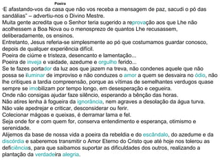 Poeira “ E afastando-vos da casa que não vos receba a mensagem de paz, sacudi o pó das sandálias” – advertiu-nos o Divino Mestre. Muita gente acredita que o Senhor teria sugerido a re prova ção aos que Lhe não acolhessem a Boa Nova ou o menosprezo de quantos Lhe recusassem, deliberadamente, os ensinos. Entretanto, Jesus referia-se simplesmente ao pó que costumamos guardar conosco, depois de qualquer experiência difícil. Poeira de ciúme e tristeza, desencanto e lamentação... Poeira de  inveja  e vaidade, azedume e  orgulho  ferido... Se te fazes porta dor  da luz aos que jazem na treva, não condenes aquele que não possa se i luminar  de improviso e não conduzes o  amor  a quem se desvaira no  ódio , não lhe critiques a tardia compreensão, porque as vítimas de semelhantes verdugos quase sempre se  imo bilizam por tempo longo, em desesperação e cegueira. Onde não consigas ajudar faze silêncio, esperando a bênção das horas. Não atires lenha à fogueira da  ignorância , nem agraves a desolação da água turva. Não vale apedrejar e criticar, desconsiderar ou ferir. Colecionar mágoas e queixas, é derramar lama e fel. Seja onde for e com quem for, conserva entendimento e esperança, otimismo e serenidade. Alijemos da base de nossa vida a poeira da rebeldia e do  escândalo , do azedume e da  discórdia  e saberemos transmitir o Amor Eterno do Cristo que até hoje nos tolerou as defi ciência s, para que saibamos suportar as dificuldades dos outros, realizando a plantação da  verdade ira  alegria . 