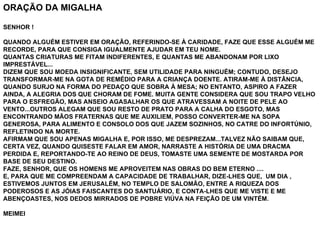 ORAÇÃO DA MIGALHA   SENHOR !   QUANDO ALGUÉM ESTIVER EM ORAÇÃO, REFERINDO-SE À CARIDADE, FAZE QUE ESSE ALGUÉM ME RECORDE, PARA QUE CONSIGA IGUALMENTE AJUDAR EM TEU NOME. QUANTAS CRIATURAS ME FITAM INDIFERENTES, E QUANTAS ME ABANDONAM POR LIXO IMPRESTÁVEL... DIZEM QUE SOU MOEDA INSIGNIFICANTE, SEM UTILIDADE PARA NINGUÉM; CONTUDO, DESEJO TRANSFORMAR-ME NA GOTA DE REMÉDIO PARA A CRIANÇA DOENTE. ATIRAM-ME À DISTÂNCIA, QUANDO SURJO NA FORMA DO PEDAÇO QUE SOBRA À MESA; NO ENTANTO, ASPIRO A FAZER AINDA, A ALEGRIA DOS QUE CHORAM DE FOME. MUITA GENTE CONSIDERA QUE SOU TRAPO VELHO PARA O ESFREGÃO, MAS ANSEIO AGASALHAR OS QUE ATRAVESSAM A NOITE DE PELE AO VENTO...OUTROS ALEGAM QUE SOU RESTO DE PRATO PARA A CALHA DO ESGOTO, MAS ENCONTRANDO MÃOS FRATERNAS QUE ME AUXILIEM, POSSO CONVERTER-ME NA SOPA GENEROSA, PARA ALIMENTO E CONSOLO DOS QUE JAZEM SOZINHOS, NO CATRE DO INFORTÚNIO, REFLETINDO NA MORTE. AFIRMAM QUE SOU APENAS MIGALHA E, POR ISSO, ME DESPREZAM...TALVEZ NÃO SAIBAM QUE, CERTA VEZ, QUANDO QUISESTE FALAR EM AMOR, NARRASTE A HISTÓRIA DE UMA DRACMA PERDIDA E, REPORTANDO-TE AO REINO DE DEUS, TOMASTE UMA SEMENTE DE MOSTARDA POR BASE DE SEU DESTINO. FAZE, SENHOR, QUE OS HOMENS ME APROVEITEM NAS OBRAS DO BEM ETERNO .... E, PARA QUE ME COMPREENDAM A CAPACIDADE DE TRABALHAR, DIZE-LHES QUE,  UM DIA , ESTIVEMOS JUNTOS EM JERUSALÉM, NO TEMPLO DE SALOMÃO, ENTRE A RIQUEZA DOS PODEROSOS E AS JÓIAS FAISCANTES DO SANTUÁRIO, E CONTA-LHES QUE ME VISTE E ME ABENÇOASTES, NOS DEDOS MIRRADOS DE POBRE VIÚVA NA FEIÇÃO DE UM VINTÉM.   MEIMEI 