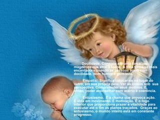 Docilidade. Consiste em uma força magnética que atrai a todos. A vida torna-se mais encantadora quando as pessoas agem com docilidade, bom humor e gentileza.          Empatia.  Significa colocar-se no lugar do outro, em sua própria pele. Ver as coisas sob  sua perspectiva. Compreender seus motivos. E, então, poder aconselhar com acerto e coerência.          Entusiasmo.  É a chama que provoca ação. É vida em movimento. É motivação. É o fogo interior que proporciona prazer e vitalidade para executar até o fim os planos traçados.  Graças ao entusiasmo, o mundo inteiro está em constante progresso. 