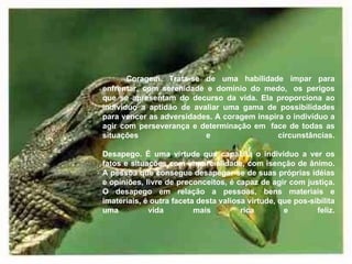           Coragem. Trata-se de uma habilidade ímpar para enfrentar, com serenidade e domínio do medo,  os perigos que se apresentam do decurso da vida. Ela proporciona ao indivíduo a aptidão de avaliar uma gama de possibilidades para vencer as adversidades. A coragem inspira o indivíduo a agir com perseverança e determinação em  face de todas as situações e circunstâncias. Desapego. É uma virtude que capacita o indivíduo a ver os fatos e situações com imparcialidade, com isenção de ânimo. A pessoa que consegue desapegar-se de suas próprias idéias e opiniões, livre de preconceitos, é capaz de agir com justiça. O desapego em relação a pessoas, bens materiais e imateriais, é outra faceta desta valiosa virtude, que pos-sibilita uma vida mais rica e feliz.         