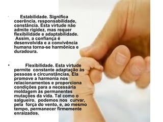            Estabilidade. Significa coerência, responsabilidade, constância. Esta virtude não admite rigidez, mas requer flexibilidade e adaptabilidade.  Assim, a confiança é desenvolvida e a convivência humana torna-se harmônica e duradoura.           Flexibilidade. Esta virtude permite  constante adaptação às pessoas e circunstâncias. Ela promove a harmonia nos relacionamentos e proporciona condições para a necessária moldagem às permanentes mutações da vida. Tal como o salgueiro,  podemos nos  curvar, pela  força do vento, e, ao mesmo tempo, permanecer firmemente enraizados. 